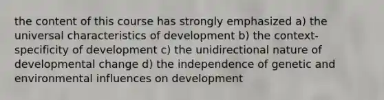 the content of this course has strongly emphasized a) the universal characteristics of development b) the context-specificity of development c) the unidirectional nature of developmental change d) the independence of genetic and environmental influences on development