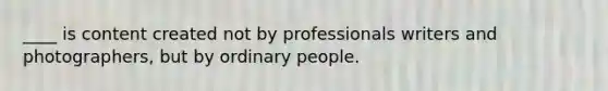 ____ is content created not by professionals writers and photographers, but by ordinary people.
