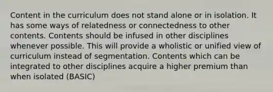 Content in the curriculum does not stand alone or in isolation. It has some ways of relatedness or connectedness to other contents. Contents should be infused in other disciplines whenever possible. This will provide a wholistic or unified view of curriculum instead of segmentation. Contents which can be integrated to other disciplines acquire a higher premium than when isolated (BASIC)