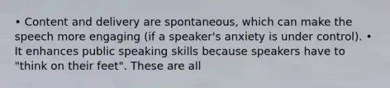 • Content and delivery are spontaneous, which can make the speech more engaging (if a speaker's anxiety is under control). • It enhances public speaking skills because speakers have to "think on their feet". These are all