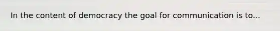 In the content of democracy the goal for communication is to...