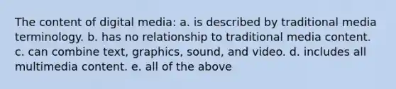 The content of digital media: a. is described by traditional media terminology. b. has no relationship to traditional media content. c. can combine text, graphics, sound, and video. d. includes all multimedia content. e. all of the above