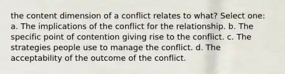 the content dimension of a conflict relates to what? Select one: a. The implications of the conflict for the relationship. b. The specific point of contention giving rise to the conflict. c. The strategies people use to manage the conflict. d. The acceptability of the outcome of the conflict.