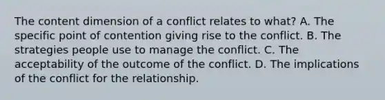 The content dimension of a conflict relates to what? A. The specific point of contention giving rise to the conflict. B. The strategies people use to manage the conflict. C. The acceptability of the outcome of the conflict. D. The implications of the conflict for the relationship.