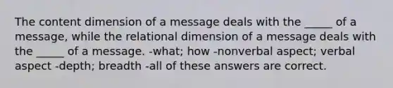 The content dimension of a message deals with the _____ of a message, while the relational dimension of a message deals with the _____ of a message. -what; how -nonverbal aspect; verbal aspect -depth; breadth -all of these answers are correct.