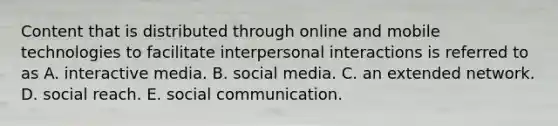 Content that is distributed through online and mobile technologies to facilitate interpersonal interactions is referred to as A. interactive media. B. social media. C. an extended network. D. social reach. E. social communication.