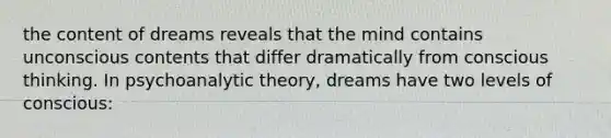 the content of dreams reveals that the mind contains unconscious contents that differ dramatically from conscious thinking. In psychoanalytic theory, dreams have two levels of conscious: