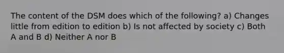 The content of the DSM does which of the following? a) Changes little from edition to edition b) Is not affected by society c) Both A and B d) Neither A nor B