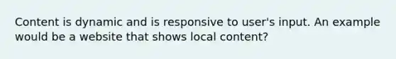 Content is dynamic and is responsive to user's input. An example would be a website that shows local content?