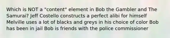 Which is NOT a "content" element in Bob the Gambler and The Samurai? Jeff Costello constructs a perfect alibi for himself Melville uses a lot of blacks and greys in his choice of color Bob has been in jail Bob is friends with the police commissioner