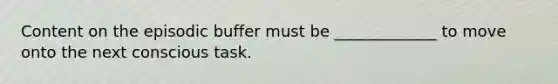 Content on the episodic buffer must be _____________ to move onto the next conscious task.