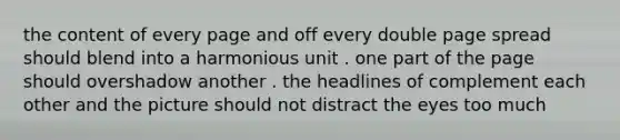 the content of every page and off every double page spread should blend into a harmonious unit . one part of the page should overshadow another . the headlines of complement each other and the picture should not distract the eyes too much