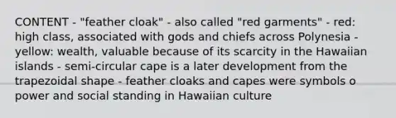 CONTENT - "feather cloak" - also called "red garments" - red: high class, associated with gods and chiefs across Polynesia - yellow: wealth, valuable because of its scarcity in the Hawaiian islands - semi-circular cape is a later development from the trapezoidal shape - feather cloaks and capes were symbols o power and social standing in Hawaiian culture