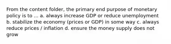 From the content folder, the primary end purpose of monetary policy is to ... a. always increase GDP or reduce unemployment b. stabilize the economy (prices or GDP) in some way c. always reduce prices / inflation d. ensure the money supply does not grow