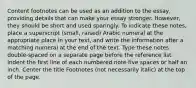 Content footnotes can be used as an addition to the essay, providing details that can make your essay stronger. However, they should be short and used sparingly. To indicate these notes, place a superscript (small, raised) Arabic numeral at the appropriate place in your text, and write the information after a matching numeral at the end of the text. Type these notes double-spaced on a separate page before the reference list. Indent the first line of each numbered note five spaces or half an inch. Center the title Footnotes (not necessarily italic) at the top of the page.