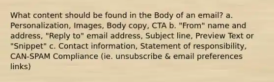 What content should be found in the Body of an email? a. Personalization, Images, Body copy, CTA b. "From" name and address, "Reply to" email address, Subject line, Preview Text or "Snippet" c. Contact information, Statement of responsibility, CAN-SPAM Compliance (ie. unsubscribe & email preferences links)