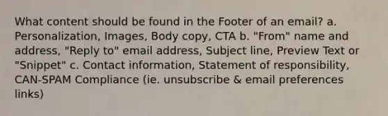 What content should be found in the Footer of an email? a. Personalization, Images, Body copy, CTA b. "From" name and address, "Reply to" email address, Subject line, Preview Text or "Snippet" c. Contact information, Statement of responsibility, CAN-SPAM Compliance (ie. unsubscribe & email preferences links)