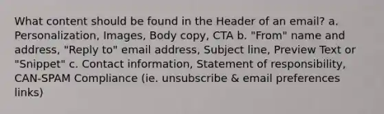 What content should be found in the Header of an email? a. Personalization, Images, Body copy, CTA b. "From" name and address, "Reply to" email address, Subject line, Preview Text or "Snippet" c. Contact information, Statement of responsibility, CAN-SPAM Compliance (ie. unsubscribe & email preferences links)