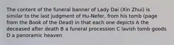 The content of the funeral banner of Lady Dai (Xin Zhui) is similar to the last judgment of Hu-Nefer, from his tomb (page from the Book of the Dead) in that each one depicts A the deceased after death B a funeral procession C lavish tomb goods D a panoramic heaven