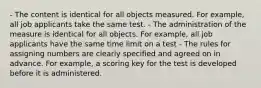 - The content is identical for all objects measured. For example, all job applicants take the same test. - The administration of the measure is identical for all objects. For example, all job applicants have the same time limit on a test - The rules for assigning numbers are clearly specified and agreed on in advance. For example, a scoring key for the test is developed before it is administered.