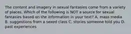 The content and imagery in sexual fantasies come from a variety of places. Which of the following is NOT a source for sexual fantasies based on the information in your text? A. mass media B. suggestions from a sexed class C. stories someone told you D. past experiences