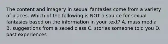 The content and imagery in sexual fantasies come from a variety of places. Which of the following is NOT a source for sexual fantasies based on the information in your text? A. mass media B. suggestions from a sexed class C. stories someone told you D. past experiences