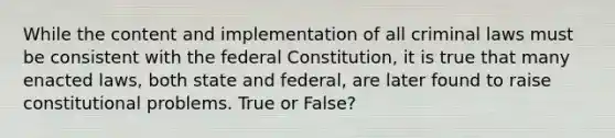 While the content and implementation of all criminal laws must be consistent with the federal Constitution, it is true that many enacted laws, both state and federal, are later found to raise constitutional problems. True or False?