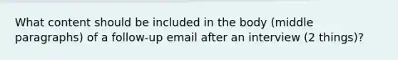 What content should be included in the body (middle paragraphs) of a follow-up email after an interview (2 things)?