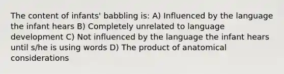 The content of infants' babbling is: A) Influenced by the language the infant hears B) Completely unrelated to language development C) Not influenced by the language the infant hears until s/he is using words D) The product of anatomical considerations