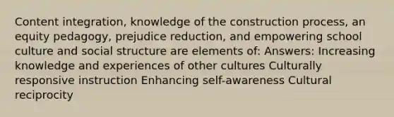 Content integration, knowledge of the construction process, an equity pedagogy, prejudice reduction, and empowering school culture and social structure are elements of: Answers: Increasing knowledge and experiences of other cultures Culturally responsive instruction Enhancing self-awareness Cultural reciprocity