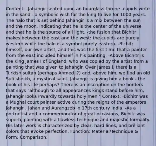Content: -Jahangir seated upon an hourglass throne -cupids write in the sand - a symbolic wish for the king to live for 1000 years. The halo that is set behind Jahangir is a mix between the sun and the moon, indicating that he is the center of the universe and that he is the source of all light. -the fusion that Bichitr makes between the east and the west: the cupids are purely western while the halo is a symbol purely eastern. -Bichitr himself, our own artist, and this was the first time that a painter from the east included himself in his painting. -Above Bichitr is the King James I of England, who was copied by the artist from a painting that was given to Jahangir. Over James I, there is a Turkish sultan (perhaps Ahmed I?) and, above him, we find an old Sufi sheikh, a mystical saint. Jahangir is giving him a book - the book of his life perhaps? There is an inscription on the borders that says "although to all appearances kings stand before him, Jahangir looks inwardly towards holy men." Context: -Bichitr was a Mughal court painter active during the reigns of the emperors Jahangir , Jahan and Aurangzeb in 17th century India. -As a portraitist and a commemorator of great occasions, Bichitr was superb, painting with a flawless technique and majestic formality. His later work is characterized by clear, hard lines, and brilliant colors that evoke perfection. Function: Material/Technique & Form: Comparison: