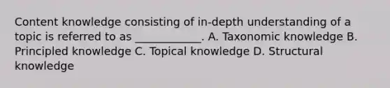 Content knowledge consisting of in-depth understanding of a topic is referred to as ____________. A. Taxonomic knowledge B. Principled knowledge C. Topical knowledge D. Structural knowledge