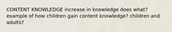 CONTENT KNOWLEDGE increase in knowledge does what? example of how children gain content knowledge? children and adults?