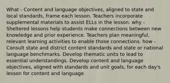 What - Content and language objectives, aligned to state and local standards, frame each lesson. Teachers incorporate supplemental materials to assist ELLs in the lesson. why - Sheltered lessons help students make connections between new knowledge and prior experience. Teachers plan meaningful, relevant learning activities to enable those connections. how - Consult state and district content standards and state or national language benchmarks. Develop thematic units to lead to essential understandings. Develop content and language objectives, aligned with standards and unit goals, for each day's lesson for content and language