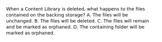 When a Content Library is deleted, what happens to the files contained on the backing storage? A. The files will be unchanged. B. The files will be deleted. C. The files will remain and be marked as orphaned. D. The containing folder will be marked as orphaned.