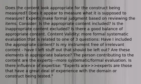 Does the content look appropriate for the construct being measured? Does it appear to measure what it is supposed to measure? Experts make formal judgment based on reviewing the items. Consider: Is the appropriate content included? Is the inappropriate content excluded? Is there a good balance of appropriate content. Content Validity: more formal systematic evaluation that is related to one of 3 questions: Have I included the appropriate content? Is my instrument free of irrelevant content - have I left stuff out that should be left out? Are these elements in appropriate balance? The person contributing to the content are the experts---more systematic/formal evaluation. Is there influence of expertise: "Experts are>>>experts are those that have a great deal of experience with the domain or construct being tested."