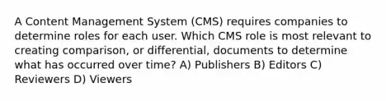 A Content Management System (CMS) requires companies to determine roles for each user. Which CMS role is most relevant to creating comparison, or differential, documents to determine what has occurred over time? A) Publishers B) Editors C) Reviewers D) Viewers