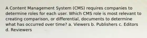 A Content Management System (CMS) requires companies to determine roles for each user. Which CMS role is most relevant to creating comparison, or differential, documents to determine what has occurred over time? a. Viewers b. Publishers c. Editors d. Reviewers