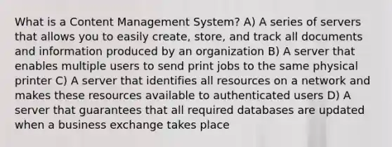 What is a Content Management System? A) A series of servers that allows you to easily create, store, and track all documents and information produced by an organization B) A server that enables multiple users to send print jobs to the same physical printer C) A server that identifies all resources on a network and makes these resources available to authenticated users D) A server that guarantees that all required databases are updated when a business exchange takes place