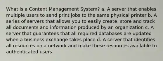 What is a Content Management System? a. A server that enables multiple users to send print jobs to the same physical printer b. A series of servers that allows you to easily create, store and track all documents and information produced by an organization c. A server that guarantees that all required databases are updated when a business exchange takes place d. A server that identifies all resources on a network and make these resources available to authenticated users