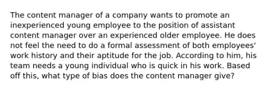 The content manager of a company wants to promote an inexperienced young employee to the position of assistant content manager over an experienced older employee. He does not feel the need to do a formal assessment of both employees' work history and their aptitude for the job. According to him, his team needs a young individual who is quick in his work. Based off this, what type of bias does the content manager give?