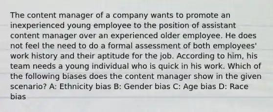 The content manager of a company wants to promote an inexperienced young employee to the position of assistant content manager over an experienced older employee. He does not feel the need to do a formal assessment of both employees' work history and their aptitude for the job. According to him, his team needs a young individual who is quick in his work. Which of the following biases does the content manager show in the given scenario? A: Ethnicity bias B: Gender bias C: Age bias D: Race bias