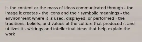 is the content or the mass of ideas communicated through - the image it creates - the icons and their symbolic meanings - the environment where it is used, displayed, or performed - the traditions, beliefs, and values of the culture that produced it and utilizes it - writings and intellectual ideas that help explain the work