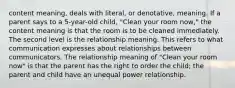 content meaning, deals with literal, or denotative, meaning. If a parent says to a 5-year-old child, "Clean your room now," the content meaning is that the room is to be cleaned immediately. The second level is the relationship meaning. This refers to what communication expresses about relationships between communicators. The relationship meaning of "Clean your room now" is that the parent has the right to order the child; the parent and child have an unequal power relationship.