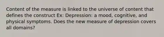 Content of the measure is linked to the universe of content that defines the construct Ex: Depression: a mood, cognitive, and physical symptoms. Does the new measure of depression covers all domains?