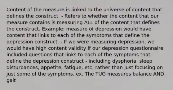 Content of the measure is linked to the universe of content that defines the construct. - Refers to whether the content that our measure contains is measuring ALL of the content that defines the construct. Example: measure of depression would have content that links to each of the symptoms that define the depression construct. - If we were measuring depression, we would have high content validity if our depression questionnaire included questions that links to each of the symptoms that define the depression construct - including dysphoria, sleep disturbances, appetite, fatigue, etc. rather than just focusing on just some of the symptoms. ex. The TUG measures balance AND gait