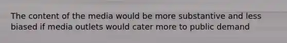 The content of the media would be more substantive and less biased if media outlets would cater more to public demand
