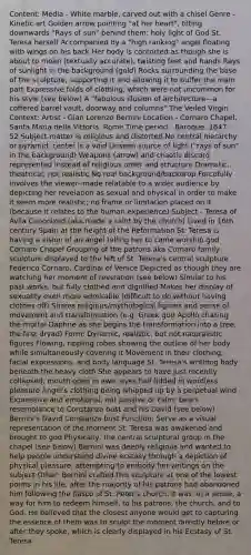 Content: Media - White marble, carved out with a chisel Genre - Kinetic art Golden arrow pointing "at her heart", tilting downwards "Rays of sun" behind them; holy light of God St. Teresa herself Accompanied by a "high ranking" angel floating with wings on his back Her body is contorted as though she is about to moan (textually accurate), twisting feet and hands Rays of sunlight in the background (gold) Rocks surrounding the base of the sculpture, supporting it and allowing it to buffer the main part Expressive folds of clothing, which were not uncommon for his style (see below) A "fabulous illusion of architecture—a coffered barrel vault, doorway and columns" The Veiled Virgin Context: Artist - Gian Lorenzo Bernini Location - Cornaro Chapel, Santa Maria della Vittoria, Rome Time period - Baroque, 1647 - 52 Subject matter is religious and distorted No central hierarchy or pyramid, center is a void Unseen source of light ("rays of sun" in the background) Weapons (arrow) and chaotic discord represented instead of religious order and structure Dramatic, theatrical; not realistic No real background/backdrop Forcefully involves the viewer--made relatable to a wider audience by depicting her revelation as sexual and physical in order to make it seem more realistic; no frame or limitation placed on it (because it relates to the human experience) Subject - Teresa of Ávila Canonized (aka made a saint by the church) Lived in 16th century Spain at the height of the Reformation St. Teresa is having a vision of an angel telling her to come worship god Cornaro Chapel Grouping of the patrons aka Cornaro family sculpture displayed to the left of St. Teresa's central sculpture Federico Cornaro, Cardinal of Venice Depicted as though they are watching her moment of revelation (see below) Similar to his past works, but fully clothed and dignified Makes her display of sexuality even more admirable (difficult to do without having clothes off) Shares religious/mythological figures and sense of movement and transformation (e.g. Greek god Apollo chasing the mortal Daphne as she begins the transformation into a tree, the first dryad) Form: Dynamic, realistic, but not naturalistic figures Flowing, rippling robes showing the outline of her body while simultaneously covering it Movement in their clothing, facial expressions, and body language St. Teresa's writhing body beneath the heavy cloth She appears to have just recently collapsed, mouth open in awe, eyes half-lidded in wordless pleasure Angel's clothing being whipped up by a perpetual wind Expressive and emotional, not passive or calm; bears resemblance to Constanza bust and his David (see below) Bernini's David Constanza bust Function: Serve as a visual representation of the moment St. Teresa was awakened and brought to god Physically, the central sculptural group in the chapel (see below) Bernini was deeply religious and wanted to help people understand divine ecstasy through a depiction of physical pleasure, attempting to embody her writings on the subject Other: Bernini crafted this sculpture at one of the lowest points in his life, after the majority of his patrons had abandoned him following the fiasco of St. Peter's church. It was, in a sense, a way for him to redeem himself, to his patrons, the church, and to God. He believed that the closest anyone would get to capturing the essence of them was to sculpt the moment directly before or after they spoke, which is clearly displayed in his Ecstasy of St. Teresa.