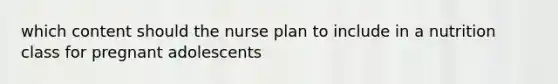 which content should the nurse plan to include in a nutrition class for pregnant adolescents