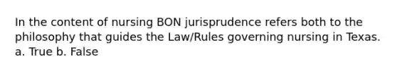 In the content of nursing BON jurisprudence refers both to the philosophy that guides the Law/Rules governing nursing in Texas. a. True b. False